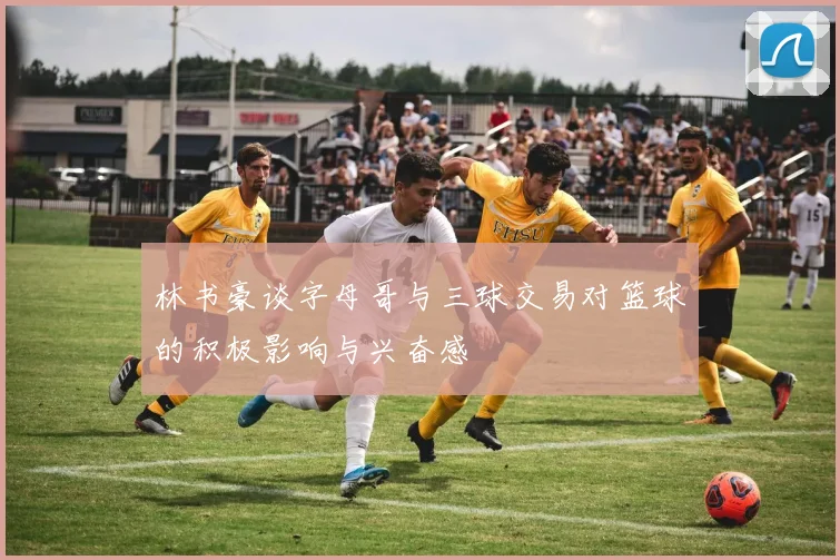 林书豪谈字母哥与三球交易对篮球的积极影响与兴奋感