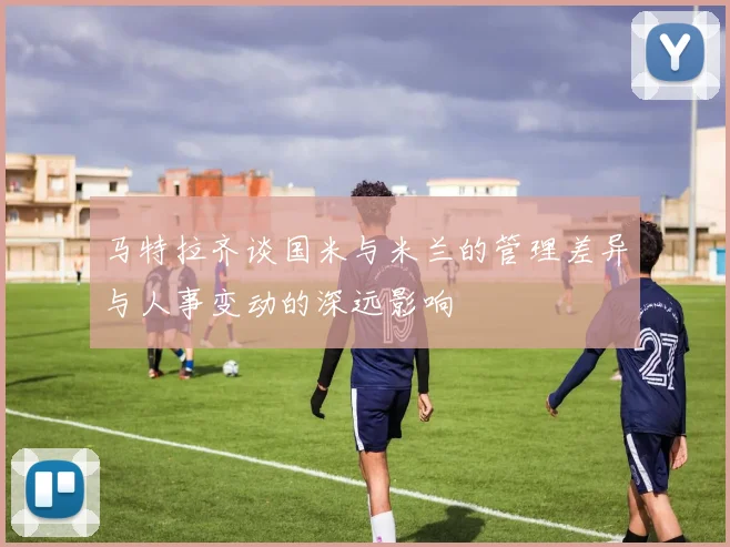 马特拉齐谈国米与米兰的管理差异与人事变动的深远影响