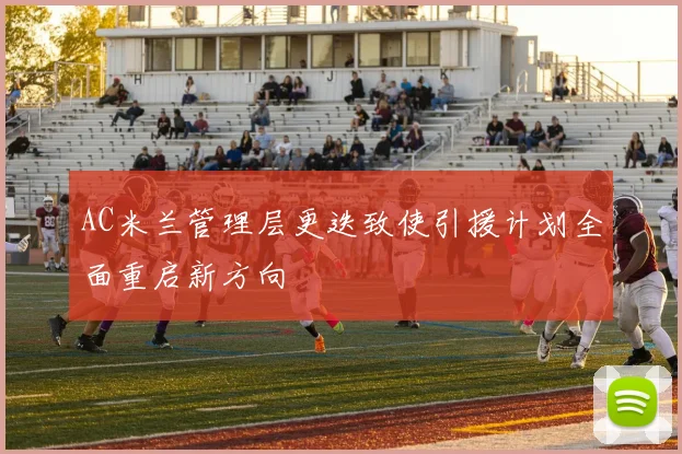 AC米兰管理层更迭致使引援计划全面重启新方向