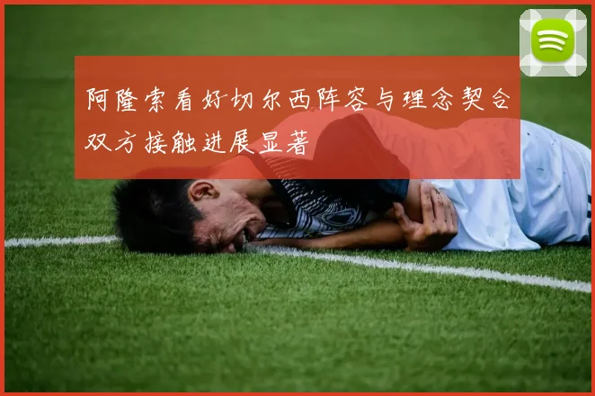 阿隆索看好切尔西阵容与理念契合双方接触进展显著