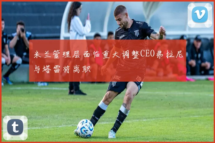 米兰管理层面临重大调整CEO弗拉尼与塔雷将离职