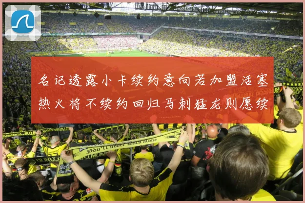名记透露小卡续约意向若加盟活塞热火将不续约回归马刺猛龙则愿续约