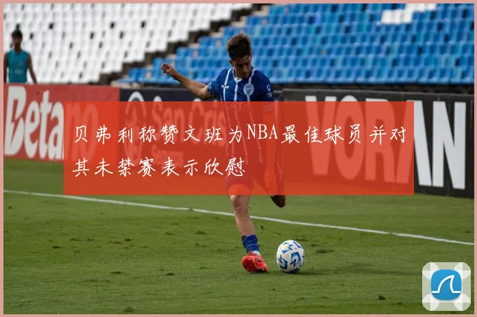贝弗利称赞文班为NBA最佳球员并对其未禁赛表示欣慰
