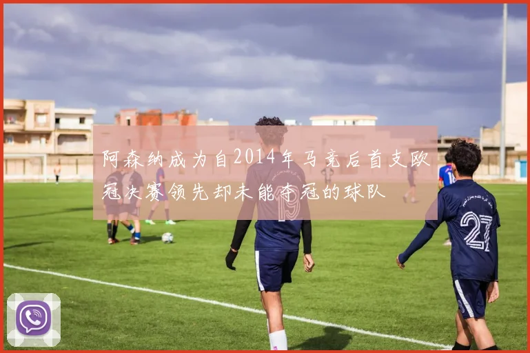 阿森纳成为自2014年马竞后首支欧冠决赛领先却未能夺冠的球队