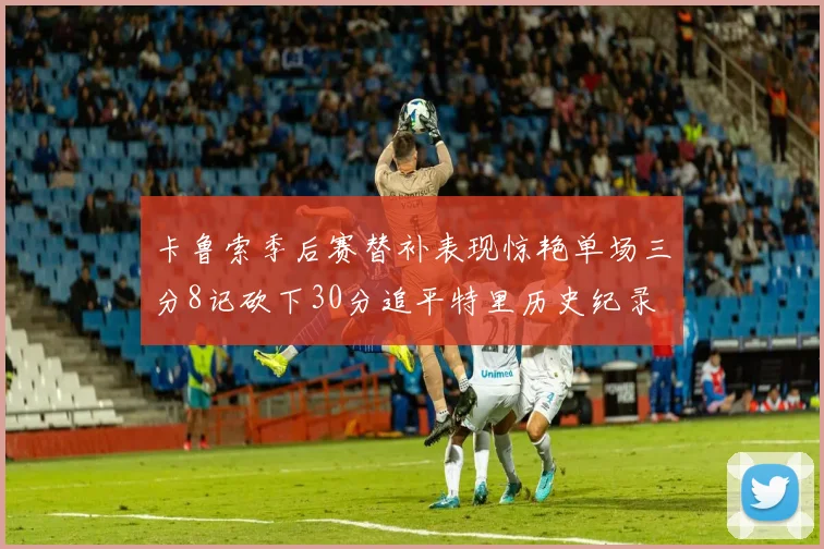 卡鲁索季后赛替补表现惊艳单场三分8记砍下30分追平特里历史纪录