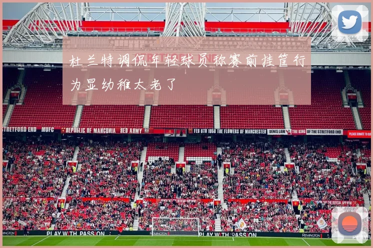 杜兰特调侃年轻球员称赛前挂筐行为显幼稚太老了
