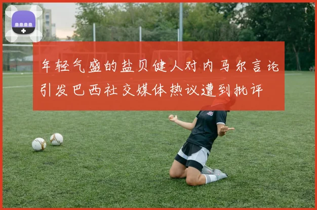 年轻气盛的盐贝健人对内马尔言论引发巴西社交媒体热议遭到批评