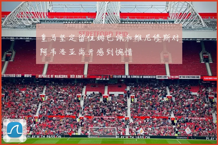 皇马坚定留住姆巴佩和维尼修斯对阿韦洛亚离开感到惋惜