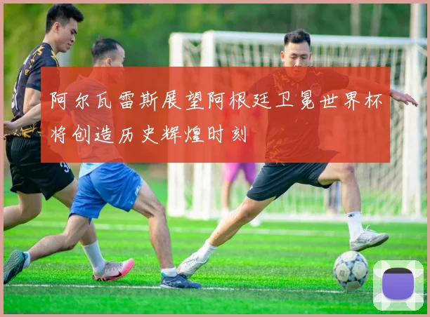 阿尔瓦雷斯展望阿根廷卫冕世界杯将创造历史辉煌时刻