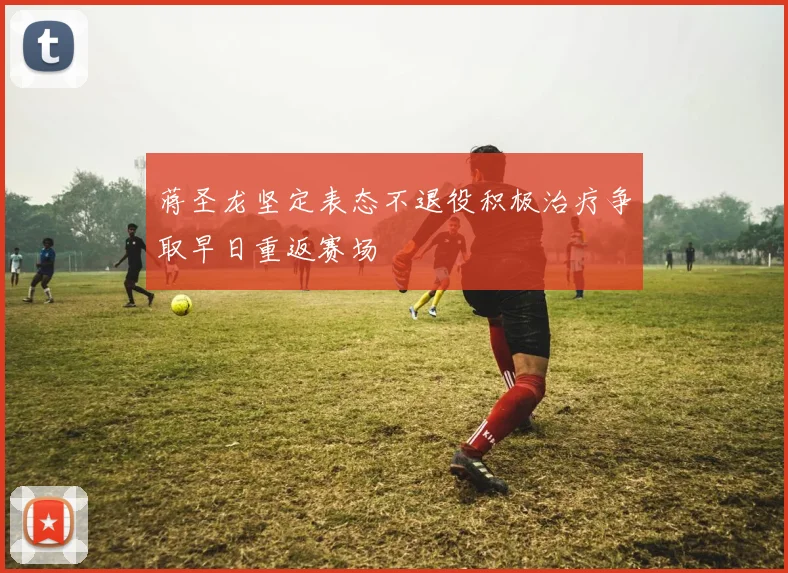 蒋圣龙坚定表态不退役积极治疗争取早日重返赛场