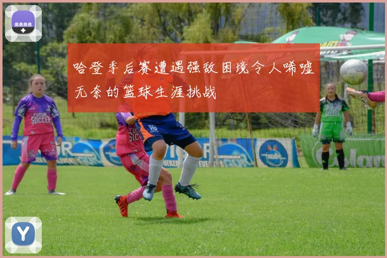 哈登季后赛遭遇强敌困境令人唏嘘无奈的篮球生涯挑战